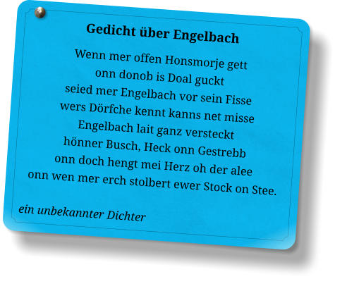 Gedicht über Engelbach Wenn mer offen Honsmorje gett onn donob is Doal guckt seied mer Engelbach vor sein Fisse wers Dörfche kennt kanns net misse Engelbach lait ganz versteckt hönner Busch, Heck onn Gestrebb onn doch hengt mei Herz oh der alee onn wen mer erch stolbert ewer Stock on Stee.  ein unbekannter Dichter