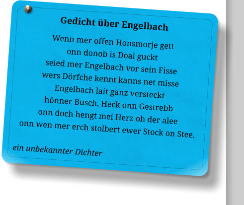 Gedicht über Engelbach Wenn mer offen Honsmorje gett onn donob is Doal guckt seied mer Engelbach vor sein Fisse wers Dörfche kennt kanns net misse Engelbach lait ganz versteckt hönner Busch, Heck onn Gestrebb onn doch hengt mei Herz oh der alee onn wen mer erch stolbert ewer Stock on Stee.  ein unbekannter Dichter